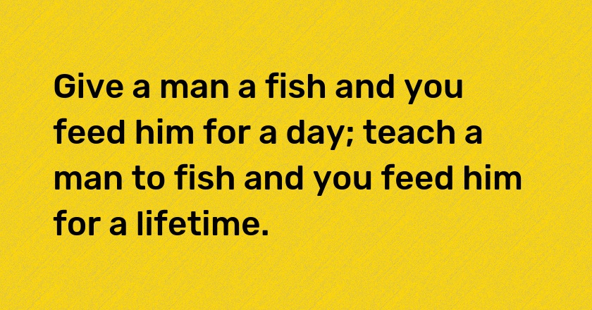 Give a man a fish and you feed him for a day; teach a man to fish and you feed him for a lifetime.