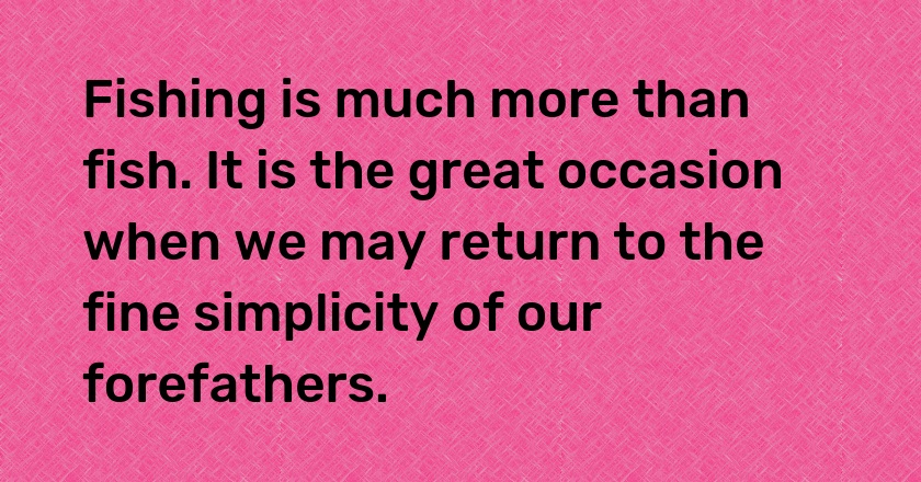 Fishing is much more than fish. It is the great occasion when we may return to the fine simplicity of our forefathers.