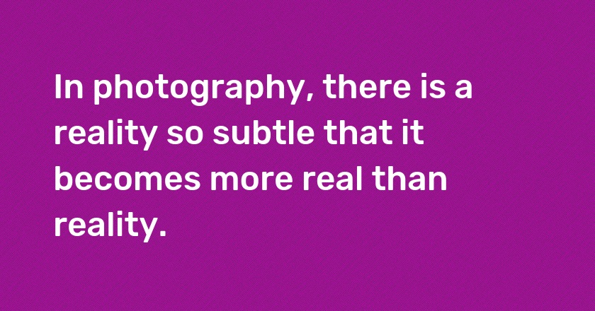 In photography, there is a reality so subtle that it becomes more real than reality.