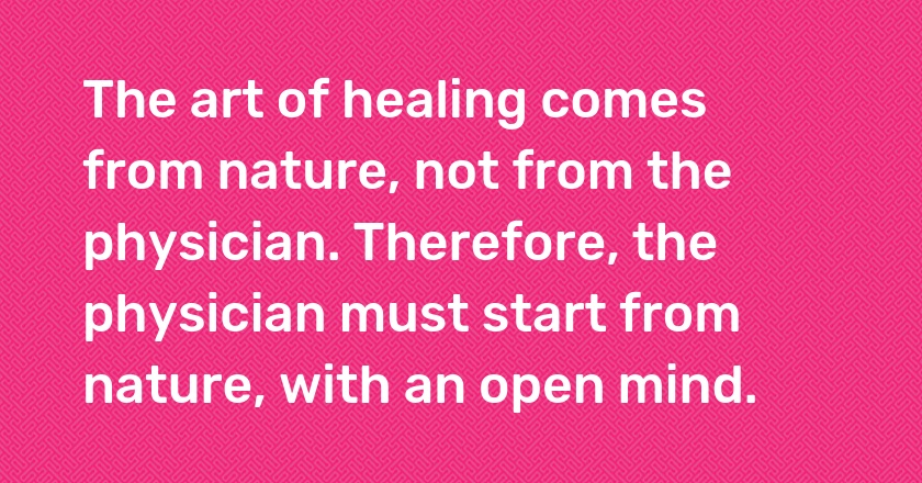 The art of healing comes from nature, not from the physician. Therefore, the physician must start from nature, with an open mind.