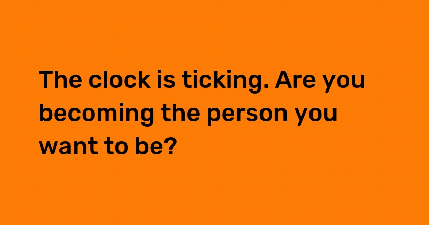 The clock is ticking. Are you becoming the person you want to be?