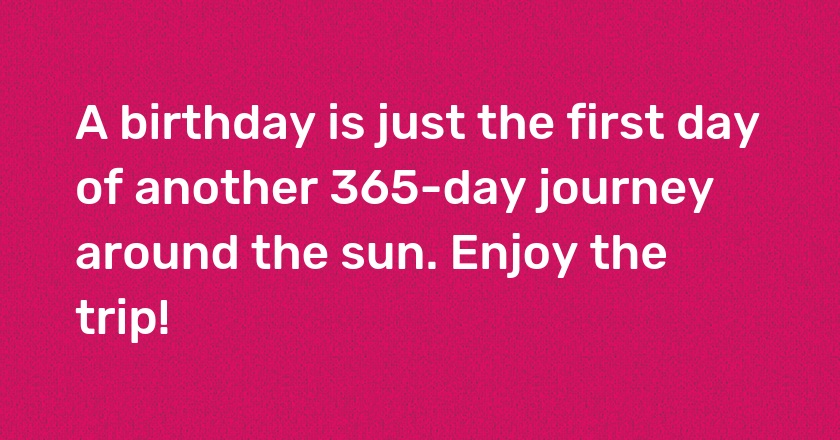 A birthday is just the first day of another 365-day journey around the sun. Enjoy the trip!