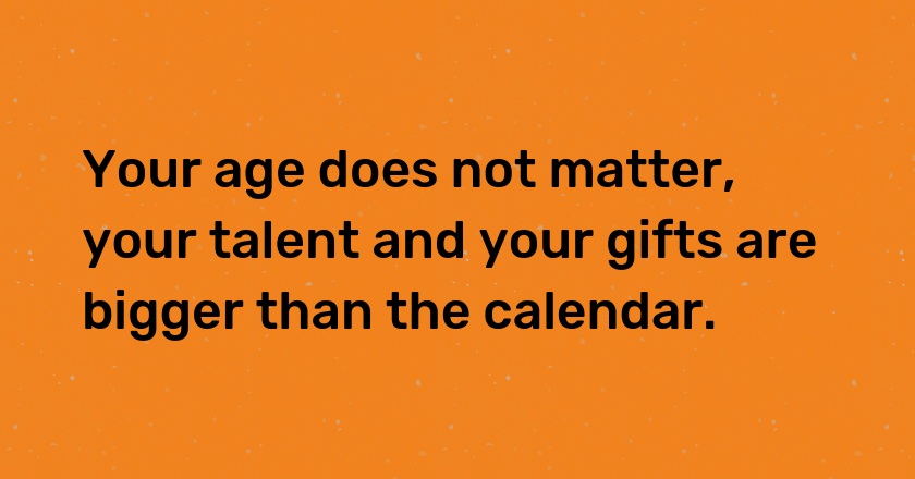 Your age does not matter, your talent and your gifts are bigger than the calendar.