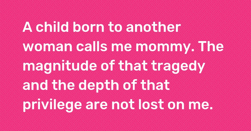 A child born to another woman calls me mommy. The magnitude of that tragedy and the depth of that privilege are not lost on me.