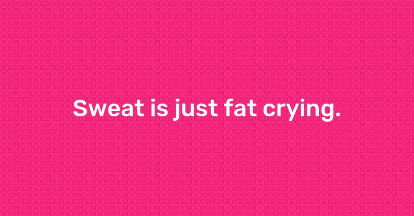 Sweat is just fat crying.