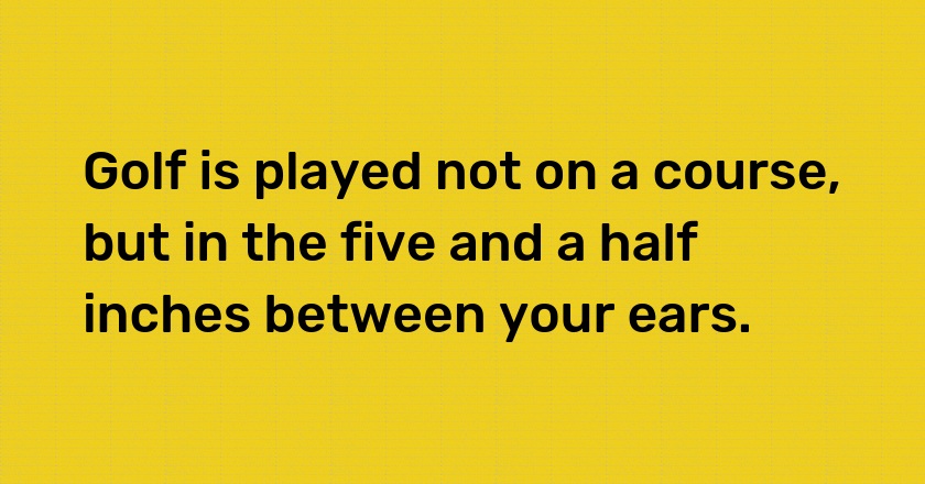 Golf is played not on a course, but in the five and a half inches between your ears.