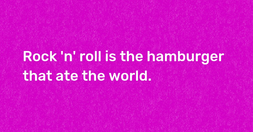 Rock 'n' roll is the hamburger that ate the world.