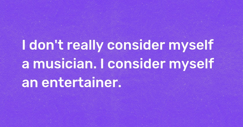 I don't really consider myself a musician. I consider myself an entertainer.