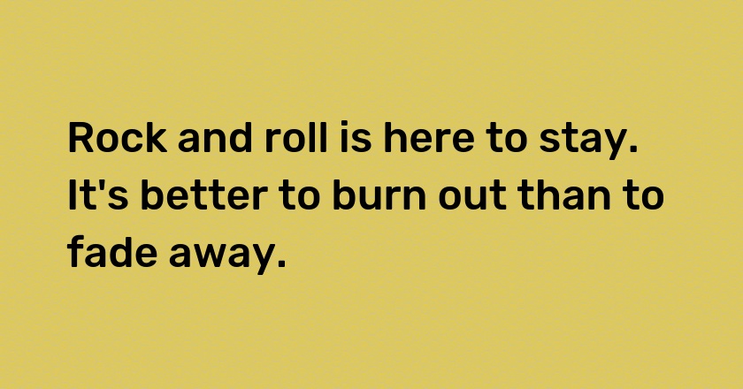 Rock and roll is here to stay. It's better to burn out than to fade away.