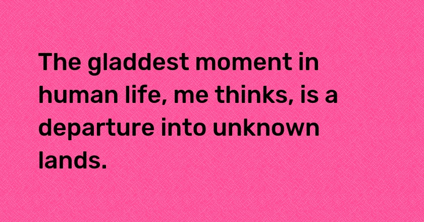 The gladdest moment in human life, me thinks, is a departure into unknown lands.