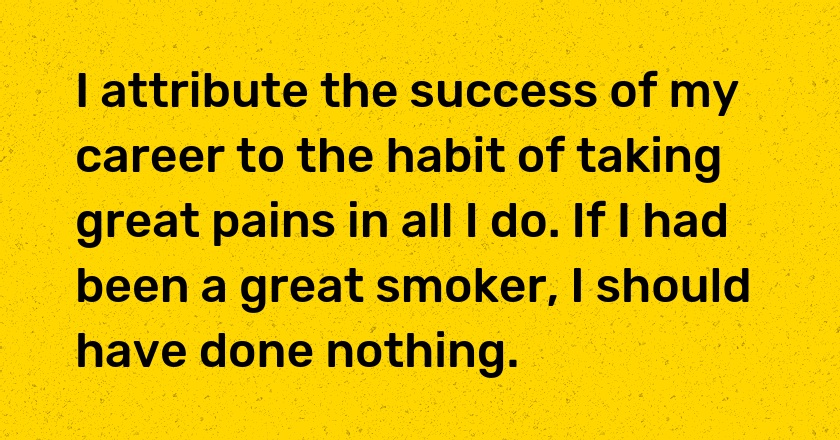 I attribute the success of my career to the habit of taking great pains in all I do. If I had been a great smoker, I should have done nothing.