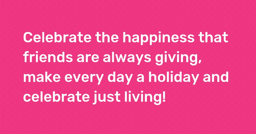 Celebrate the happiness that friends are always giving, make every day a holiday and celebrate just living!