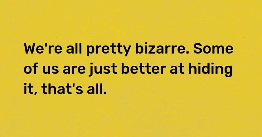 We're all pretty bizarre. Some of us are just better at hiding it, that's all.