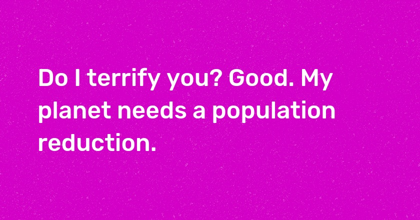 Do I terrify you? Good. My planet needs a population reduction.