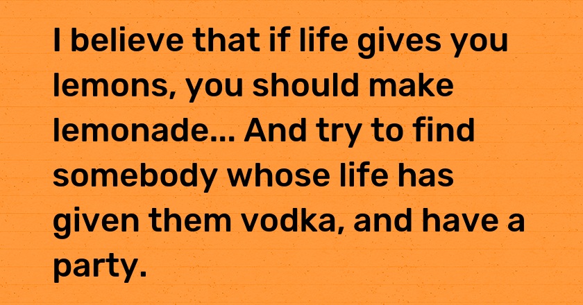 I believe that if life gives you lemons, you should make lemonade... And try to find somebody whose life has given them vodka, and have a party.