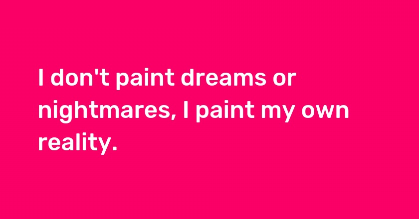 I don't paint dreams or nightmares, I paint my own reality.