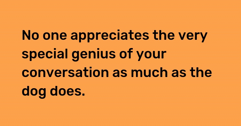 No one appreciates the very special genius of your conversation as much as the dog does.