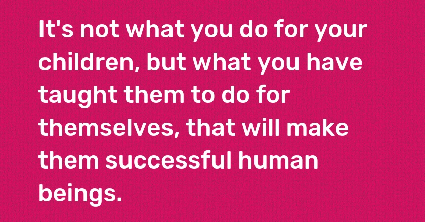 It's not what you do for your children, but what you have taught them to do for themselves, that will make them successful human beings.