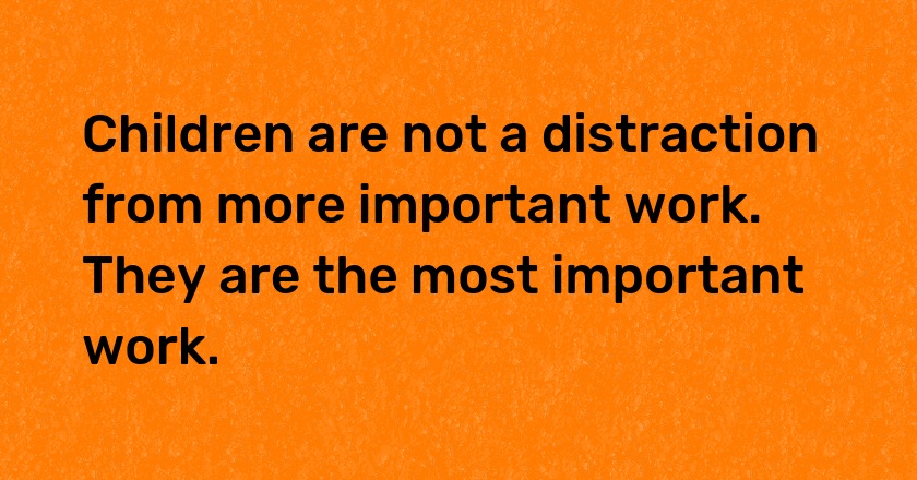 Children are not a distraction from more important work. They are the most important work.