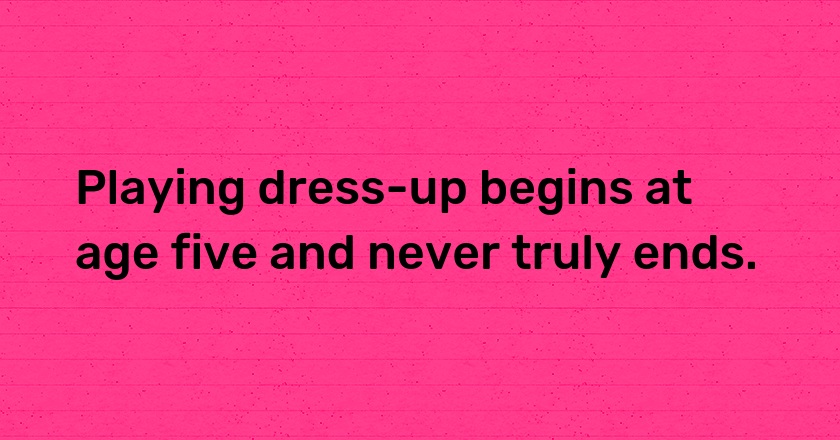 Playing dress-up begins at age five and never truly ends.