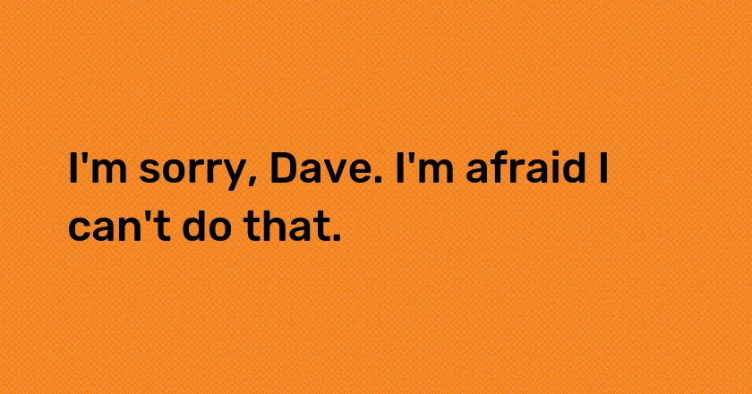 I'm sorry, Dave. I'm afraid I can't do that.