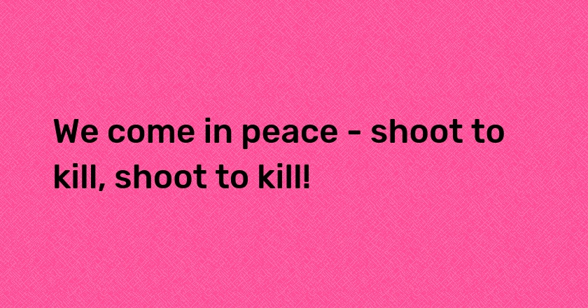 We come in peace - shoot to kill, shoot to kill!