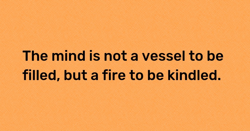 The mind is not a vessel to be filled, but a fire to be kindled.