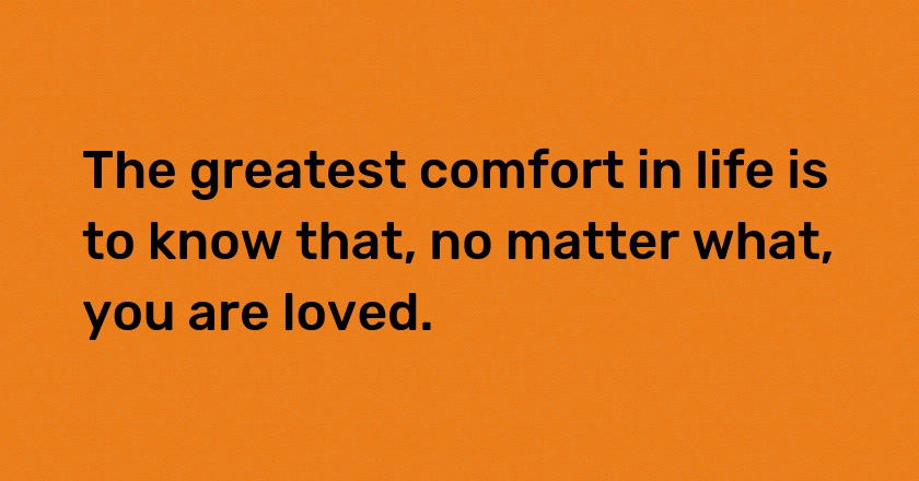 The greatest comfort in life is to know that, no matter what, you are loved.