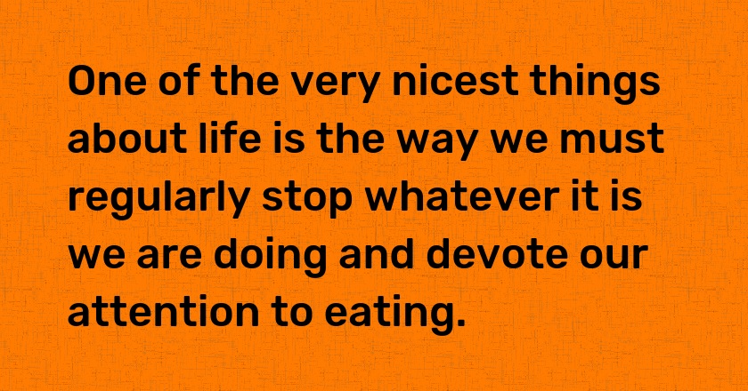 One of the very nicest things about life is the way we must regularly stop whatever it is we are doing and devote our attention to eating.