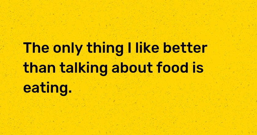 The only thing I like better than talking about food is eating.