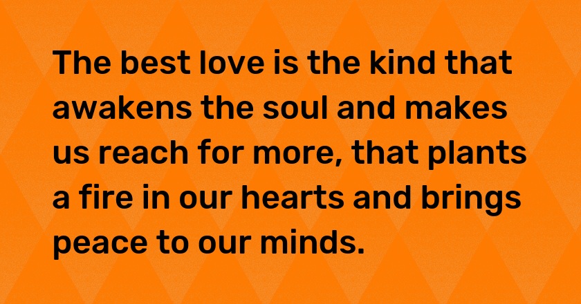 The best love is the kind that awakens the soul and makes us reach for more, that plants a fire in our hearts and brings peace to our minds.