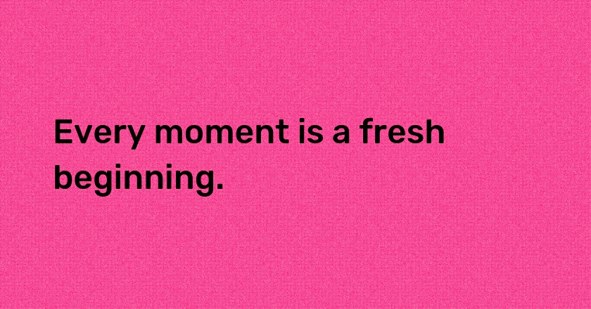 Every moment is a fresh beginning.