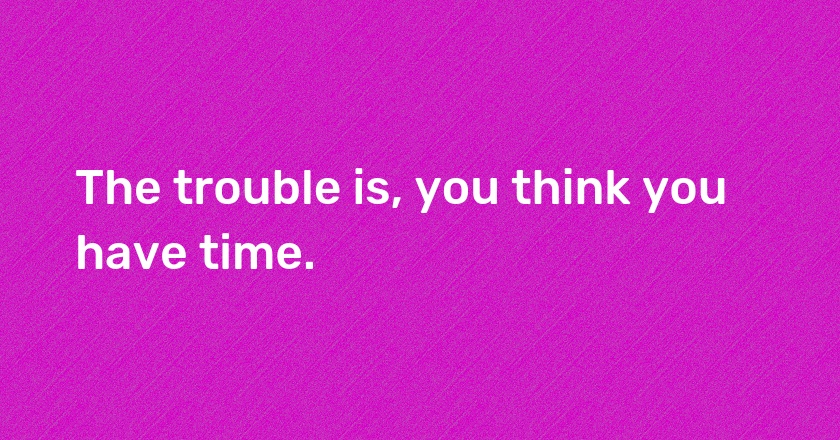 The trouble is, you think you have time.