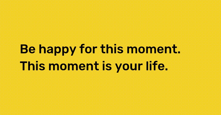 Be happy for this moment. This moment is your life.