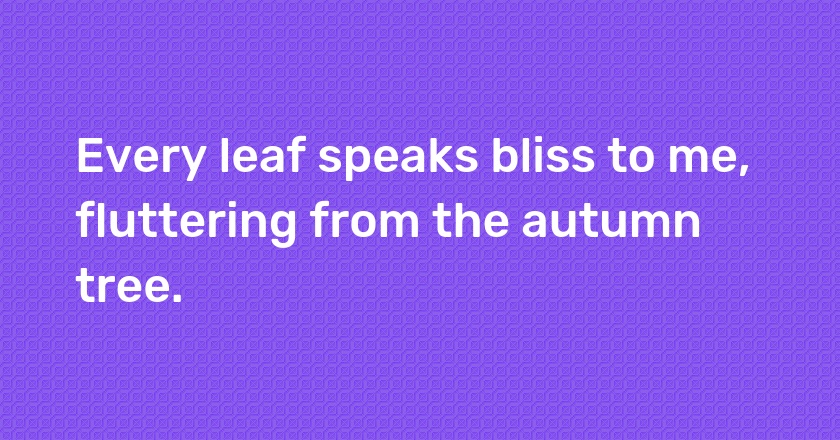 Every leaf speaks bliss to me, fluttering from the autumn tree.