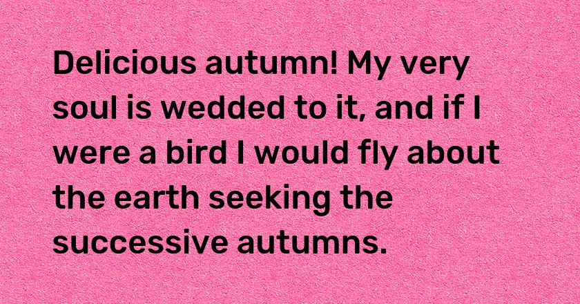 Delicious autumn! My very soul is wedded to it, and if I were a bird I would fly about the earth seeking the successive autumns.