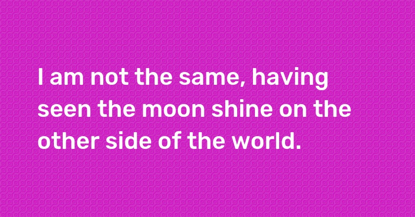 I am not the same, having seen the moon shine on the other side of the world.