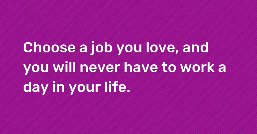 Choose a job you love, and you will never have to work a day in your life.