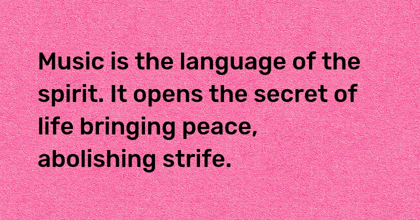 Music is the language of the spirit. It opens the secret of life bringing peace, abolishing strife.