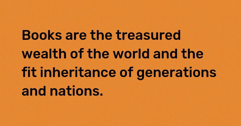 Books are the treasured wealth of the world and the fit inheritance of generations and nations.