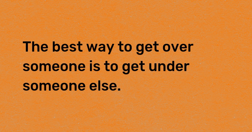 The best way to get over someone is to get under someone else.