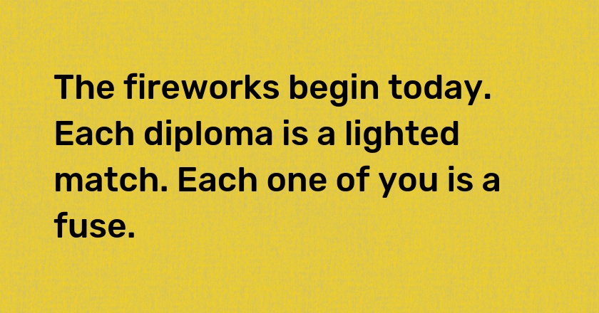 The fireworks begin today. Each diploma is a lighted match. Each one of you is a fuse.