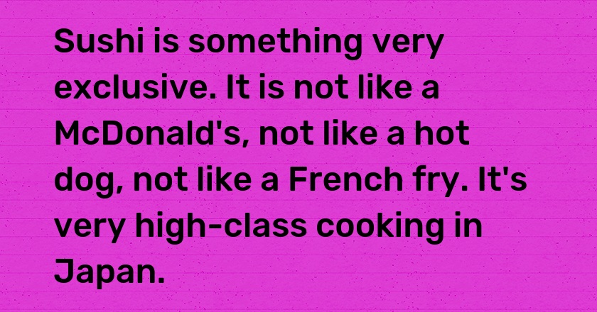 Sushi is something very exclusive. It is not like a McDonald's, not like a hot dog, not like a French fry. It's very high-class cooking in Japan.