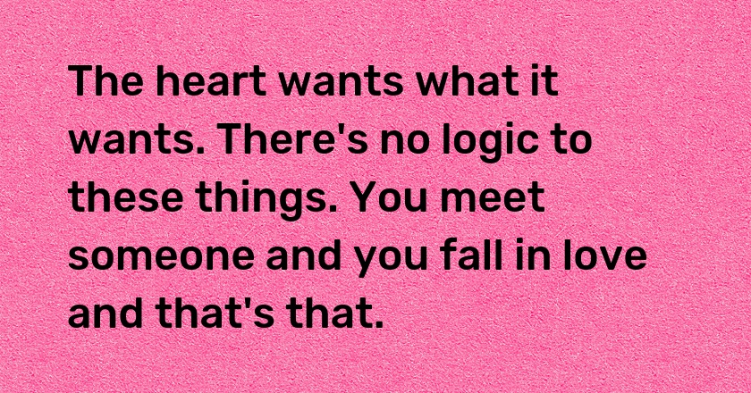 The heart wants what it wants. There's no logic to these things. You meet someone and you fall in love and that's that.