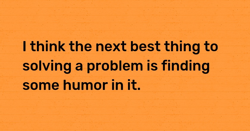 I think the next best thing to solving a problem is finding some humor in it.