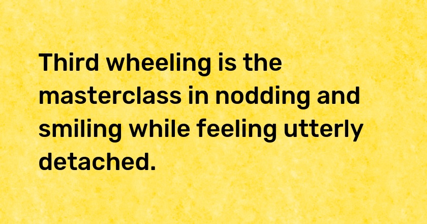 Third wheeling is the masterclass in nodding and smiling while feeling utterly detached.