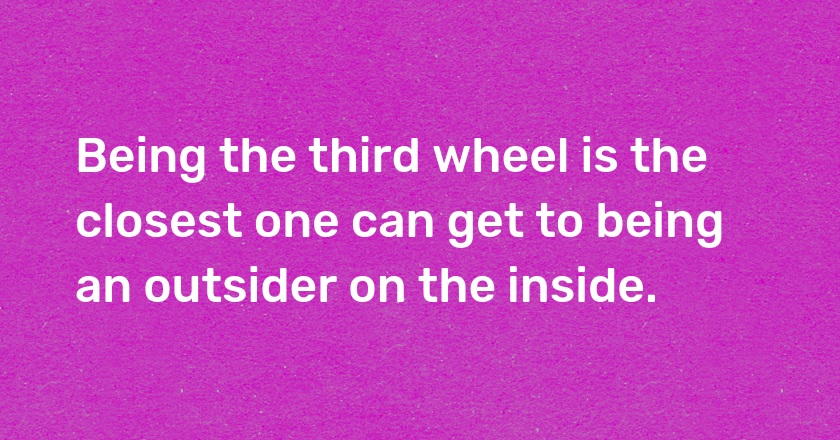 Being the third wheel is the closest one can get to being an outsider on the inside.