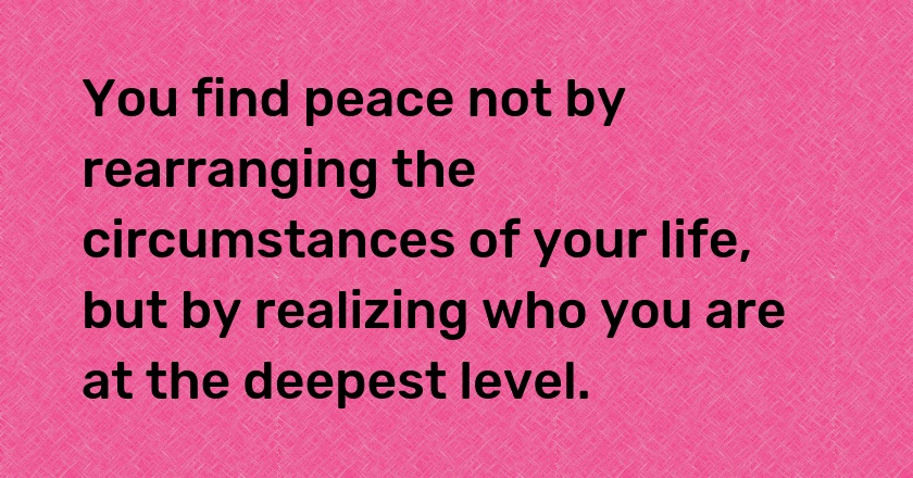 You find peace not by rearranging the circumstances of your life, but by realizing who you are at the deepest level.