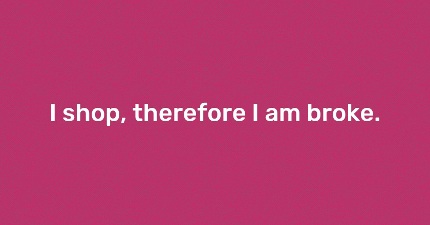 I shop, therefore I am broke.