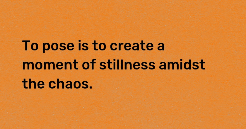 To pose is to create a moment of stillness amidst the chaos.